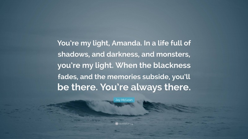 Jay McLean Quote: “You’re my light, Amanda. In a life full of shadows, and darkness, and monsters, you’re my light. When the blackness fades, and the memories subside, you’ll be there. You’re always there.”