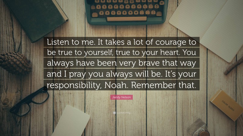 Jandy Nelson Quote: “Listen to me. It takes a lot of courage to be true to yourself, true to your heart. You always have been very brave that way and I pray you always will be. It’s your responsibility, Noah. Remember that.”