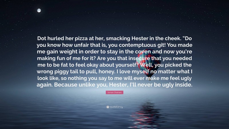 Soman Chainani Quote: “Dot hurled her pizza at her, smacking Hester in the cheek. “Do you know how unfair that is, you contemptuous git! You made me gain weight in order to stay in the coven and now you’re making fun of me for it? Are you that insecure that you needed me to be fat to feel okay about yourself? Well, you picked the wrong piggy tail to pull, honey. I love myself no matter what I look like, so nothing you say to me will ever make me feel ugly again. Because unlike you, Hester, I’ll never be ugly inside.”