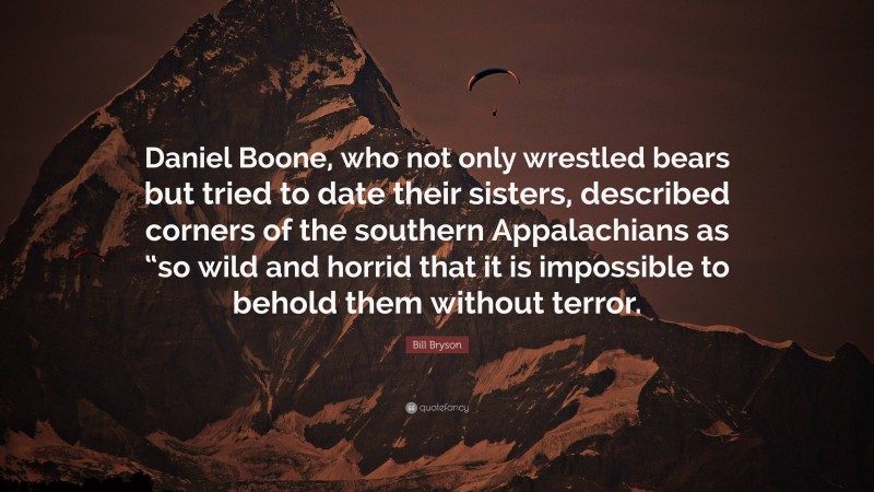 Bill Bryson Quote: “Daniel Boone, who not only wrestled bears but tried to date their sisters, described corners of the southern Appalachians as “so wild and horrid that it is impossible to behold them without terror.”