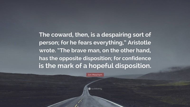 Jon Meacham Quote: “The coward, then, is a despairing sort of person; for he fears everything,” Aristotle wrote. “The brave man, on the other hand, has the opposite disposition; for confidence is the mark of a hopeful disposition.”