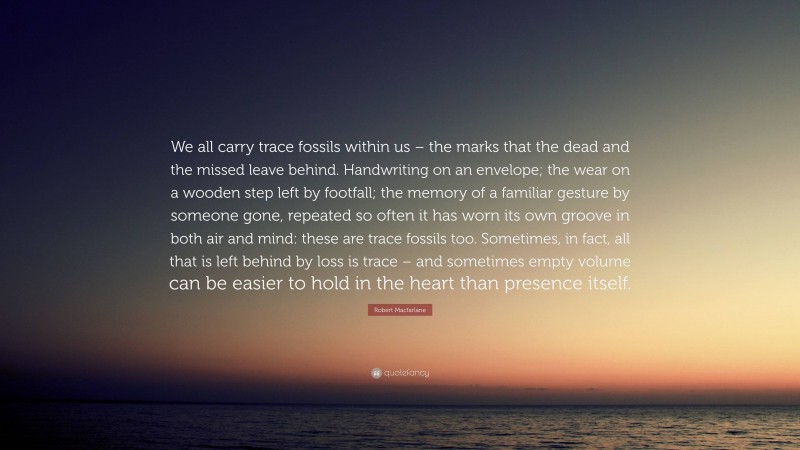 Robert Macfarlane Quote: “We all carry trace fossils within us – the marks that the dead and the missed leave behind. Handwriting on an envelope; the wear on a wooden step left by footfall; the memory of a familiar gesture by someone gone, repeated so often it has worn its own groove in both air and mind: these are trace fossils too. Sometimes, in fact, all that is left behind by loss is trace – and sometimes empty volume can be easier to hold in the heart than presence itself.”