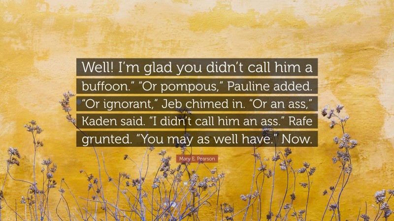 Mary E. Pearson Quote: “Well! I’m glad you didn’t call him a buffoon.” “Or pompous,” Pauline added. “Or ignorant,” Jeb chimed in. “Or an ass,” Kaden said. “I didn’t call him an ass.” Rafe grunted. “You may as well have.” Now.”