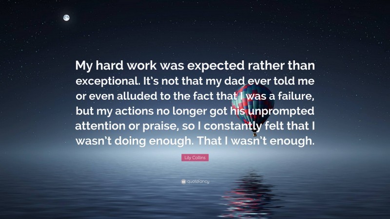 Lily Collins Quote: “My hard work was expected rather than exceptional. It’s not that my dad ever told me or even alluded to the fact that I was a failure, but my actions no longer got his unprompted attention or praise, so I constantly felt that I wasn’t doing enough. That I wasn’t enough.”