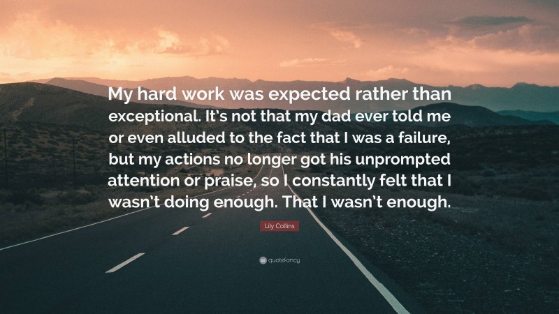 Lily Collins Quote: “My hard work was expected rather than exceptional. It’s not that my dad ever told me or even alluded to the fact that I was a failure, but my actions no longer got his unprompted attention or praise, so I constantly felt that I wasn’t doing enough. That I wasn’t enough.”