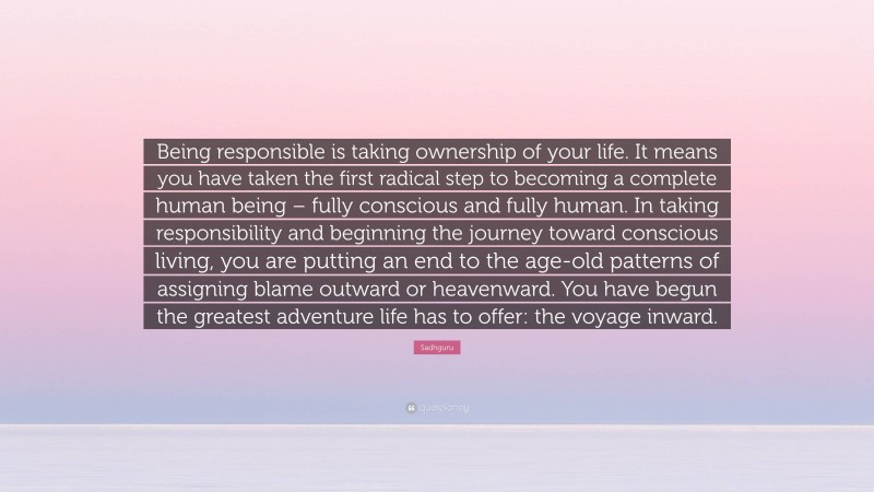 Sadhguru Quote: “Being responsible is taking ownership of your life. It means you have taken the first radical step to becoming a complete human being – fully conscious and fully human. In taking responsibility and beginning the journey toward conscious living, you are putting an end to the age-old patterns of assigning blame outward or heavenward. You have begun the greatest adventure life has to offer: the voyage inward.”