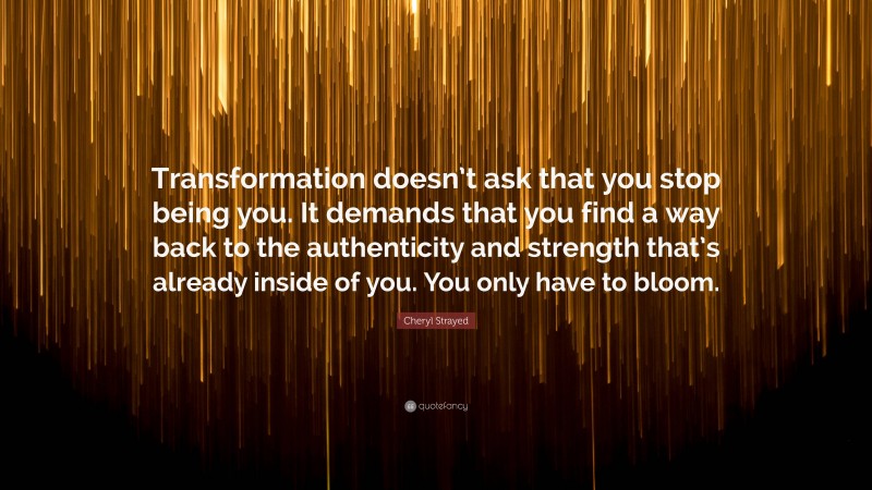 Cheryl Strayed Quote: “Transformation doesn’t ask that you stop being you. It demands that you find a way back to the authenticity and strength that’s already inside of you. You only have to bloom.”