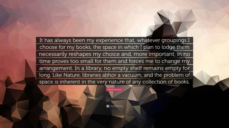 Alberto Manguel Quote: “It has always been my experience that, whatever groupings I choose for my books, the space in which I plan to lodge them necessarily reshapes my choice and, more important, in no time proves too small for them and forces me to change my arrangement. In a library, no empty shelf remains empty for long. Like Nature, libraries abhor a vacuum, and the problem of space is inherent in the very nature of any collection of books.”