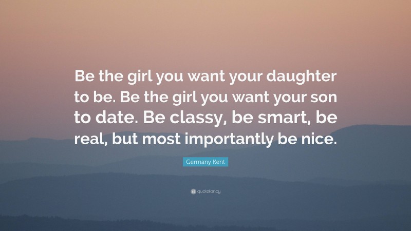 Germany Kent Quote: “Be the girl you want your daughter to be. Be the girl you want your son to date. Be classy, be smart, be real, but most importantly be nice.”
