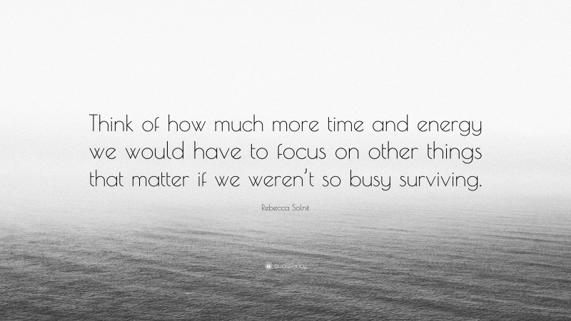 Rebecca Solnit Quote: “Think of how much more time and energy we would have to focus on other things that matter if we weren’t so busy surviving.”