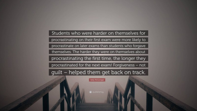Kelly McGonigal Quote: “Students who were harder on themselves for procrastinating on their first exam were more likely to procrastinate on later exams than students who forgave themselves. The harder they were on themselves about procrastinating the first time, the longer they procrastinated for the next exam! Forgiveness – not guilt – helped them get back on track.”
