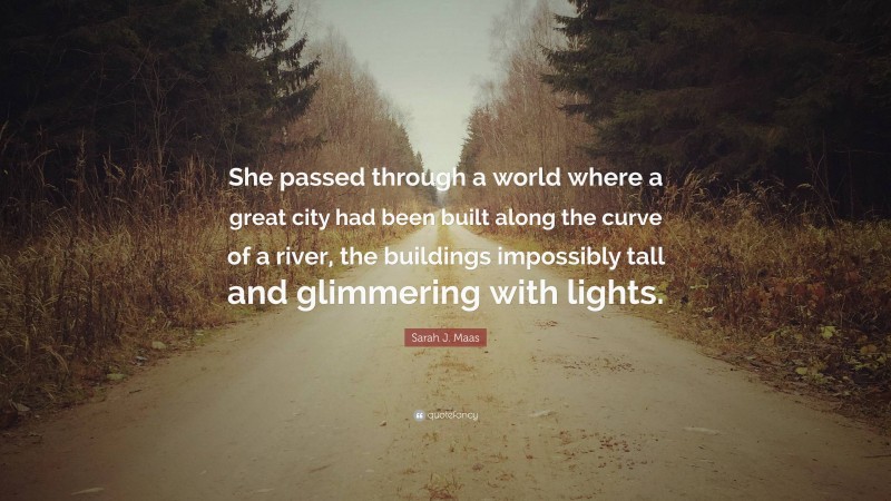 Sarah J. Maas Quote: “She passed through a world where a great city had been built along the curve of a river, the buildings impossibly tall and glimmering with lights.”