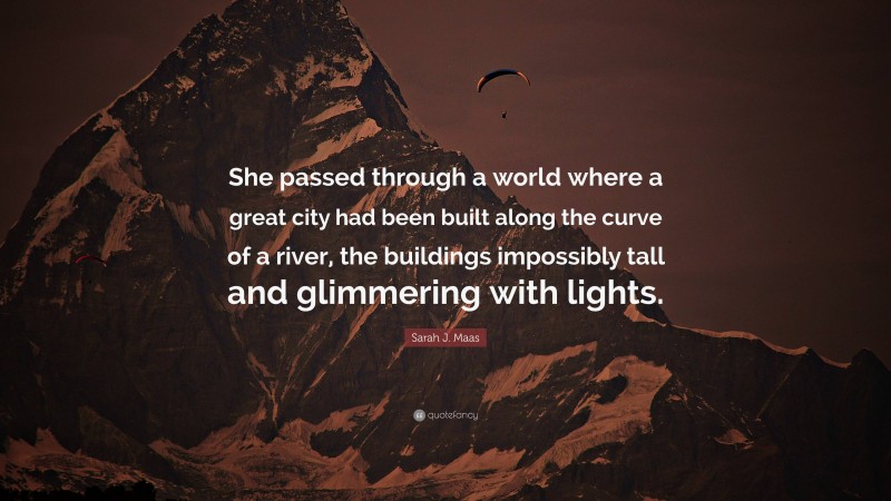 Sarah J. Maas Quote: “She passed through a world where a great city had been built along the curve of a river, the buildings impossibly tall and glimmering with lights.”