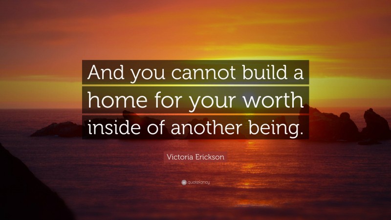 Victoria Erickson Quote: “And you cannot build a home for your worth inside of another being.”