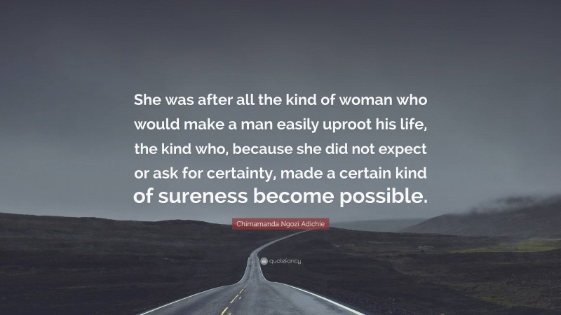 Chimamanda Ngozi Adichie Quote: “She was after all the kind of woman who would make a man easily uproot his life, the kind who, because she did not expect or ask for certainty, made a certain kind of sureness become possible.”