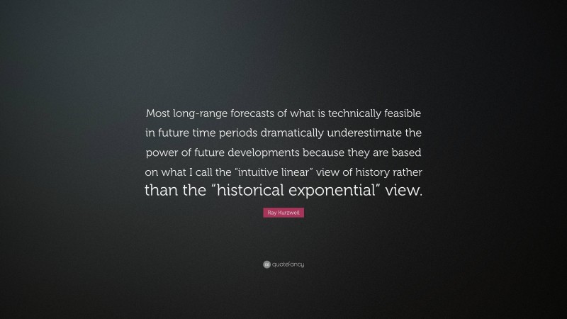 Ray Kurzweil Quote: “Most long-range forecasts of what is technically feasible in future time periods dramatically underestimate the power of future developments because they are based on what I call the “intuitive linear” view of history rather than the “historical exponential” view.”
