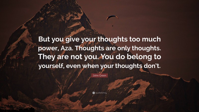 John Green Quote: “But you give your thoughts too much power, Aza. Thoughts are only thoughts. They are not you. You do belong to yourself, even when your thoughts don’t.”