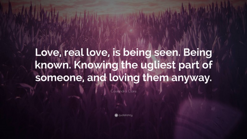 Cassandra Clare Quote: “Love, real love, is being seen. Being known. Knowing the ugliest part of someone, and loving them anyway.”
