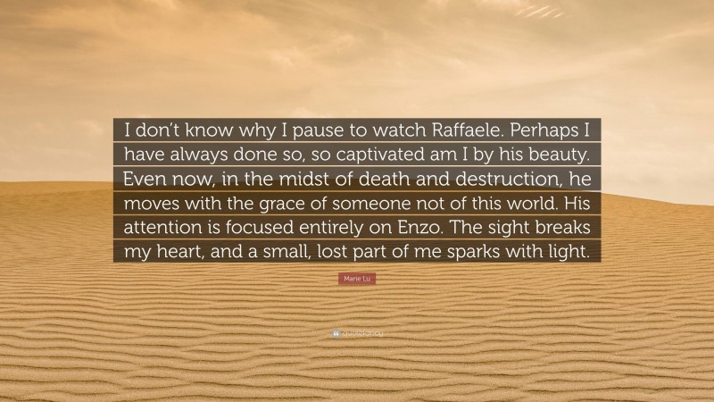 Marie Lu Quote: “I don’t know why I pause to watch Raffaele. Perhaps I have always done so, so captivated am I by his beauty. Even now, in the midst of death and destruction, he moves with the grace of someone not of this world. His attention is focused entirely on Enzo. The sight breaks my heart, and a small, lost part of me sparks with light.”