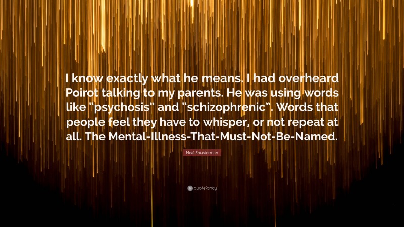 Neal Shusterman Quote: “I know exactly what he means. I had overheard Poirot talking to my parents. He was using words like “psychosis” and “schizophrenic”. Words that people feel they have to whisper, or not repeat at all. The Mental-Illness-That-Must-Not-Be-Named.”