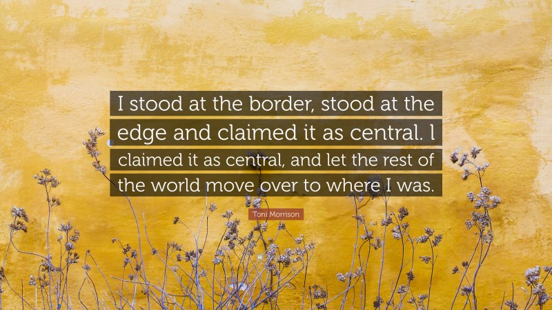 Toni Morrison Quote: “I stood at the border, stood at the edge and claimed it as central. l claimed it as central, and let the rest of the world move over to where I was.”