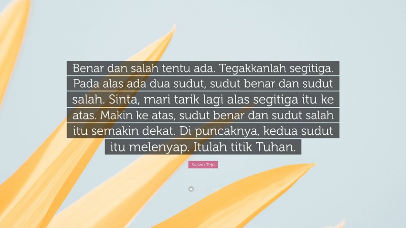 Sujiwo Tejo Quote: “Benar dan salah tentu ada. Tegakkanlah segitiga. Pada alas ada dua sudut, sudut benar dan sudut salah. Sinta, mari tarik lagi alas segitiga itu ke atas. Makin ke atas, sudut benar dan sudut salah itu semakin dekat. Di puncaknya, kedua sudut itu melenyap. Itulah titik Tuhan.”