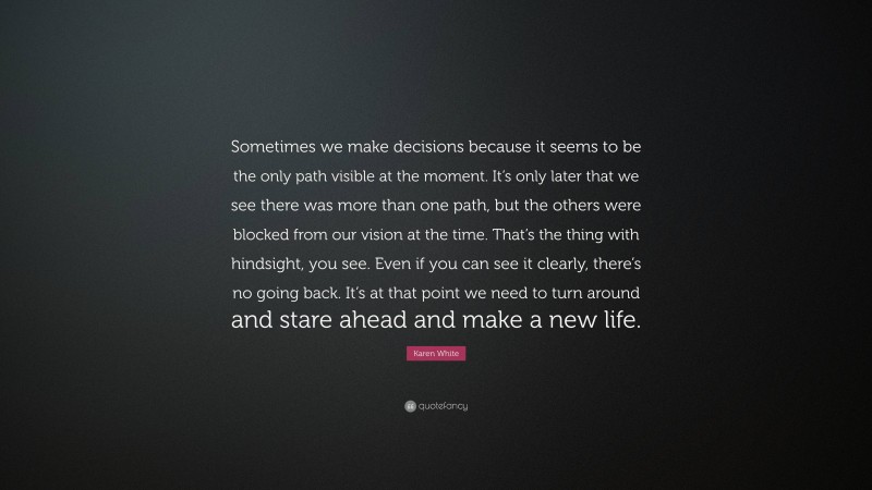 Karen White Quote: “Sometimes we make decisions because it seems to be the only path visible at the moment. It’s only later that we see there was more than one path, but the others were blocked from our vision at the time. That’s the thing with hindsight, you see. Even if you can see it clearly, there’s no going back. It’s at that point we need to turn around and stare ahead and make a new life.”