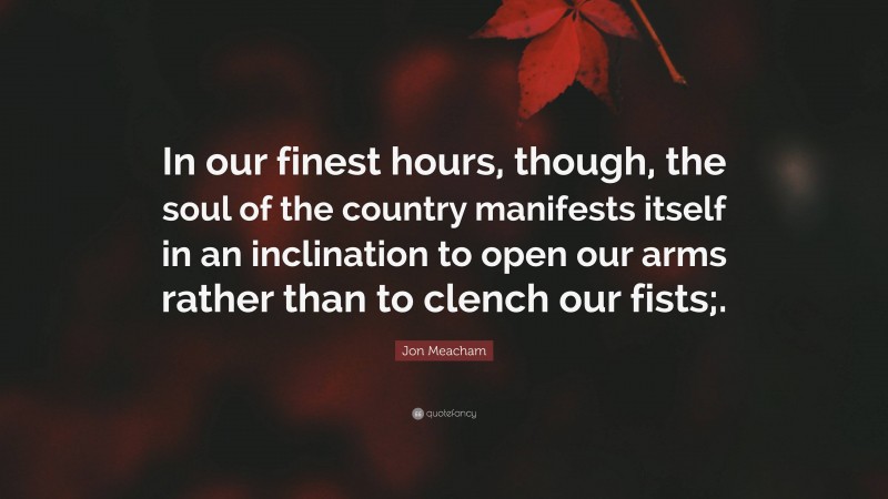 Jon Meacham Quote: “In our finest hours, though, the soul of the country manifests itself in an inclination to open our arms rather than to clench our fists;.”