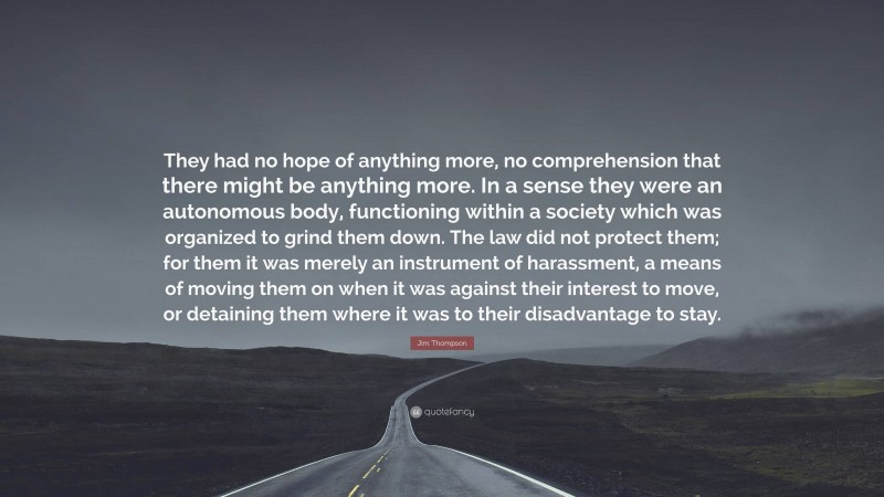 Jim Thompson Quote: “They had no hope of anything more, no comprehension that there might be anything more. In a sense they were an autonomous body, functioning within a society which was organized to grind them down. The law did not protect them; for them it was merely an instrument of harassment, a means of moving them on when it was against their interest to move, or detaining them where it was to their disadvantage to stay.”