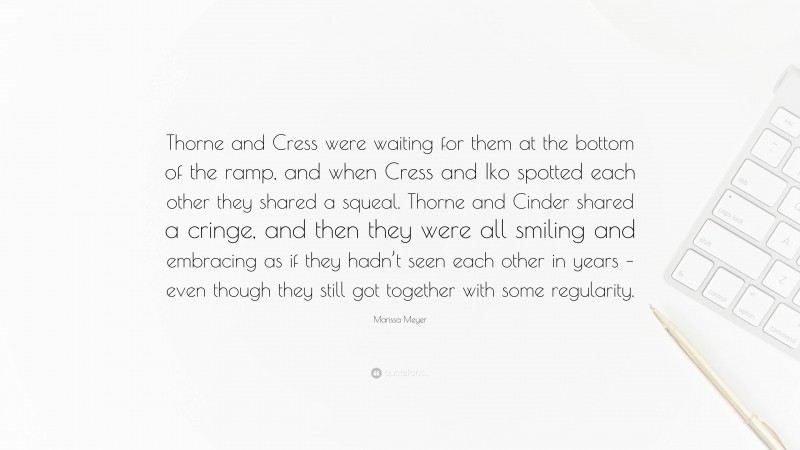 Marissa Meyer Quote: “Thorne and Cress were waiting for them at the bottom of the ramp, and when Cress and Iko spotted each other they shared a squeal. Thorne and Cinder shared a cringe, and then they were all smiling and embracing as if they hadn’t seen each other in years – even though they still got together with some regularity.”