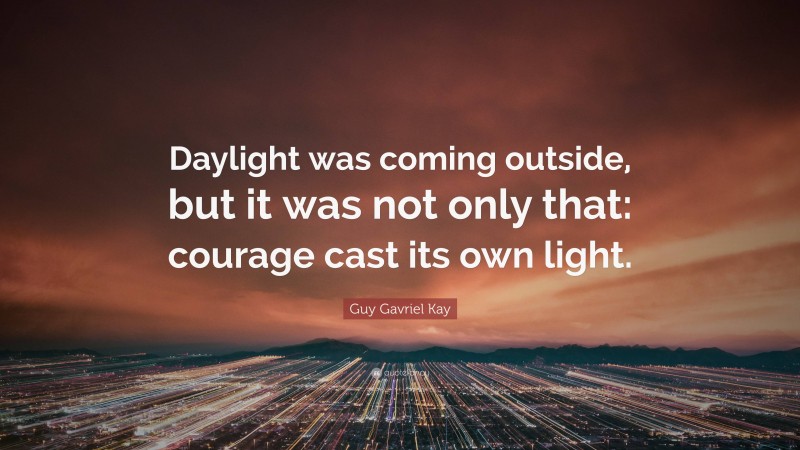 Guy Gavriel Kay Quote: “Daylight was coming outside, but it was not only that: courage cast its own light.”