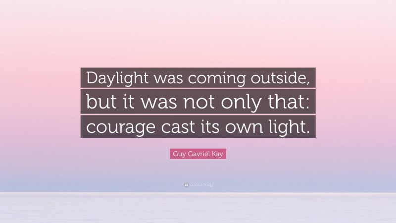 Guy Gavriel Kay Quote: “Daylight was coming outside, but it was not only that: courage cast its own light.”