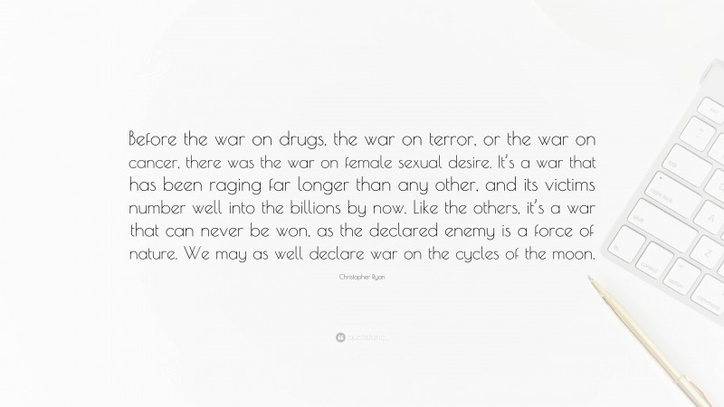 Christopher Ryan Quote: “Before the war on drugs, the war on terror, or the war on cancer, there was the war on female sexual desire. It’s a war that has been raging far longer than any other, and its victims number well into the billions by now. Like the others, it’s a war that can never be won, as the declared enemy is a force of nature. We may as well declare war on the cycles of the moon.”