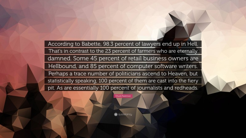 Chuck Palahniuk Quote: “According to Babette, 98.3 percent of lawyers end up in Hell. That’s in contrast to the 23 percent of farmers who are eternally damned. Some 45 percent of retail business owners are Hellbound, and 85 percent of computer software writers. Perhaps a trace number of politicians ascend to Heaven, but statistically speaking, 100 percent of them are cast into the fiery pit. As are essentially 100 percent of journalists and redheads.”
