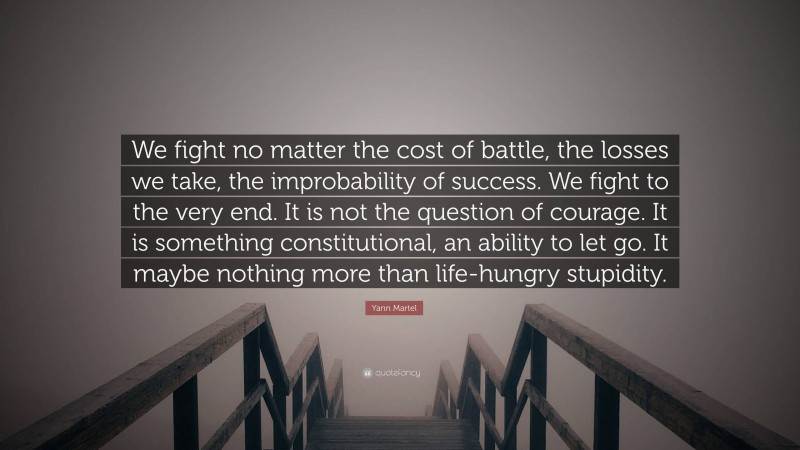 Yann Martel Quote: “We fight no matter the cost of battle, the losses we take, the improbability of success. We fight to the very end. It is not the question of courage. It is something constitutional, an ability to let go. It maybe nothing more than life-hungry stupidity.”