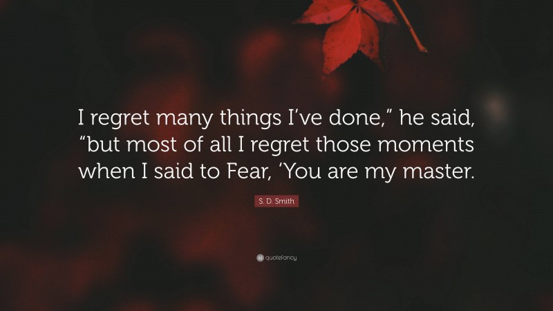 S. D. Smith Quote: “I regret many things I’ve done,” he said, “but most of all I regret those moments when I said to Fear, ‘You are my master.”
