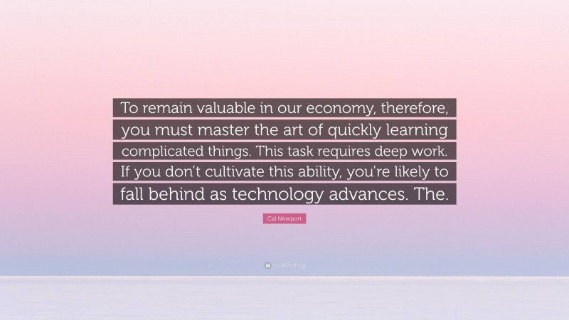 Cal Newport Quote: “To remain valuable in our economy, therefore, you must master the art of quickly learning complicated things. This task requires deep work. If you don’t cultivate this ability, you’re likely to fall behind as technology advances. The.”