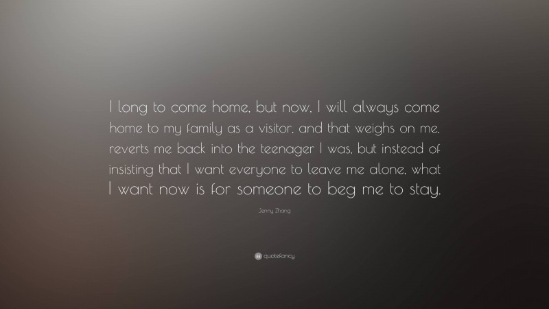 Jenny Zhang Quote: “I long to come home, but now, I will always come home to my family as a visitor, and that weighs on me, reverts me back into the teenager I was, but instead of insisting that I want everyone to leave me alone, what I want now is for someone to beg me to stay.”