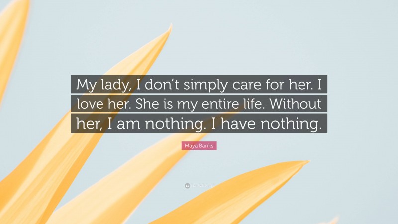 Maya Banks Quote: “My lady, I don’t simply care for her. I love her. She is my entire life. Without her, I am nothing. I have nothing.”