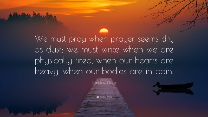 Madeleine L'Engle Quote: “We must pray when prayer seems dry as dust; we must write when we are physically tired, when our hearts are heavy, when our bodies are in pain.”