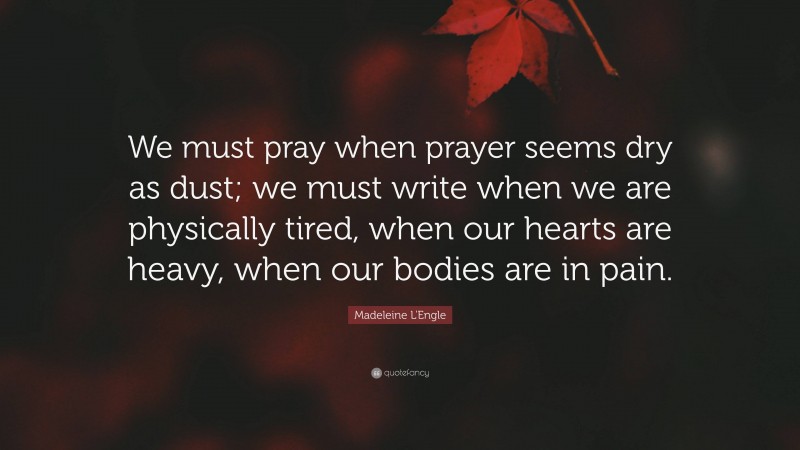 Madeleine L'Engle Quote: “We must pray when prayer seems dry as dust; we must write when we are physically tired, when our hearts are heavy, when our bodies are in pain.”