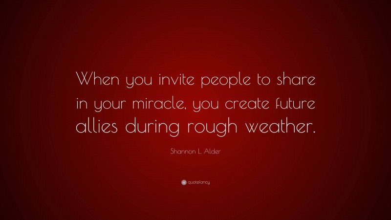 Shannon L. Alder Quote: “When you invite people to share in your miracle, you create future allies during rough weather.”
