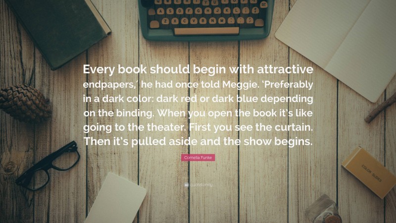 Cornelia Funke Quote: “Every book should begin with attractive endpapers,′ he had once told Meggie. ‘Preferably in a dark color: dark red or dark blue depending on the binding. When you open the book it’s like going to the theater. First you see the curtain. Then it’s pulled aside and the show begins.”