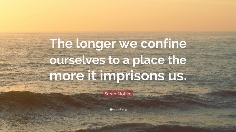 Sarah Noffke Quote: “The longer we confine ourselves to a place the more it imprisons us.”