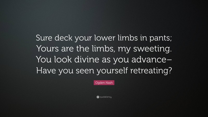 Ogden Nash Quote: “Sure deck your lower limbs in pants; Yours are the limbs, my sweeting. You look divine as you advance– Have you seen yourself retreating?”