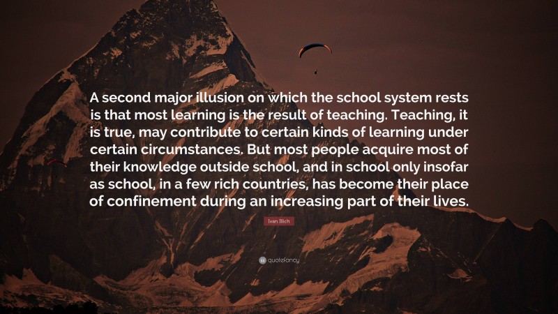 Ivan Illich Quote: “A second major illusion on which the school system rests is that most learning is the result of teaching. Teaching, it is true, may contribute to certain kinds of learning under certain circumstances. But most people acquire most of their knowledge outside school, and in school only insofar as school, in a few rich countries, has become their place of confinement during an increasing part of their lives.”