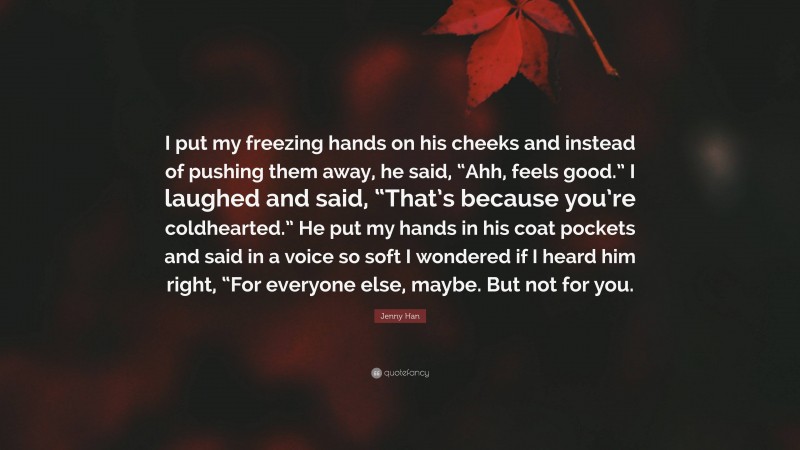 Jenny Han Quote: “I put my freezing hands on his cheeks and instead of pushing them away, he said, “Ahh, feels good.” I laughed and said, “That’s because you’re coldhearted.” He put my hands in his coat pockets and said in a voice so soft I wondered if I heard him right, “For everyone else, maybe. But not for you.”