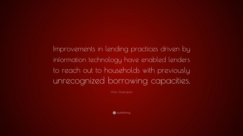 Alan Greenspan Quote: “Improvements in lending practices driven by information technology have enabled lenders to reach out to households with previously unrecognized borrowing capacities.”
