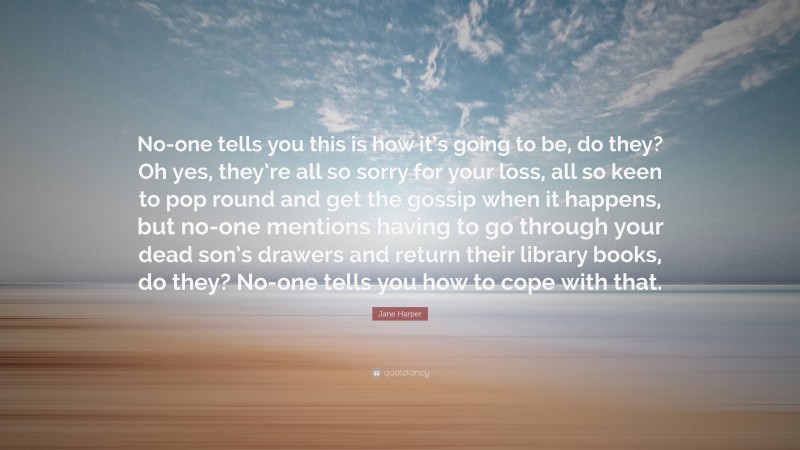 Jane Harper Quote: “No-one tells you this is how it’s going to be, do they? Oh yes, they’re all so sorry for your loss, all so keen to pop round and get the gossip when it happens, but no-one mentions having to go through your dead son’s drawers and return their library books, do they? No-one tells you how to cope with that.”