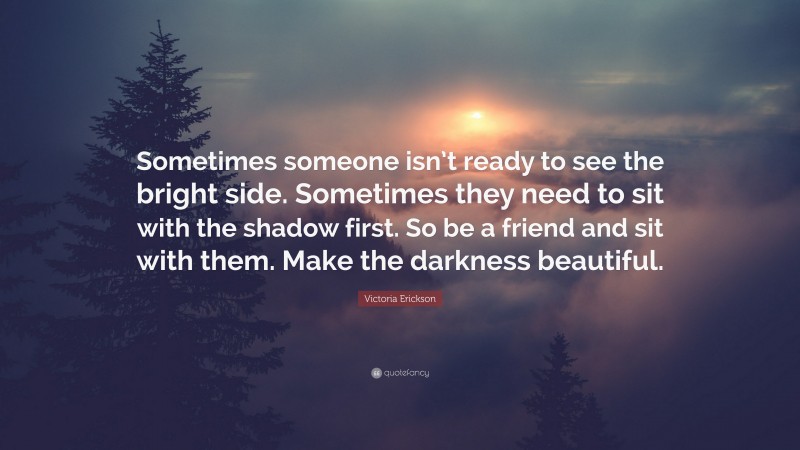 Victoria Erickson Quote: “Sometimes someone isn’t ready to see the bright side. Sometimes they need to sit with the shadow first. So be a friend and sit with them. Make the darkness beautiful.”